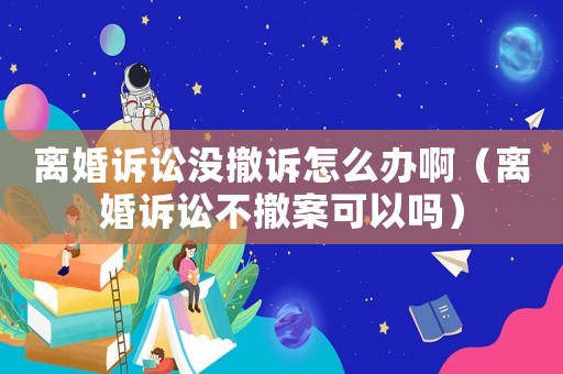 離婚訴訟沒撤訴怎么辦啊（離婚訴訟不撤案可以嗎）