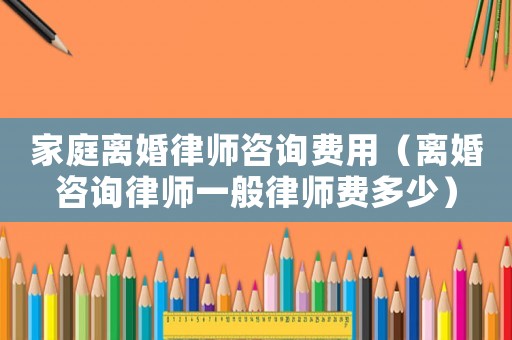 家庭離婚律師咨詢費(fèi)用（離婚咨詢律師一般律師費(fèi)多少）