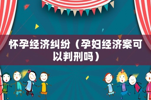 懷孕經(jīng)濟(jì)糾紛（孕婦經(jīng)濟(jì)案可以判刑嗎）