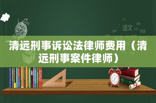 清遠(yuǎn)刑事訴訟法律師費用（清遠(yuǎn)刑事案件律師）