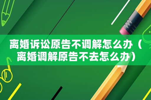 離婚訴訟原告不調(diào)解怎么辦（離婚調(diào)解原告不去怎么辦）
