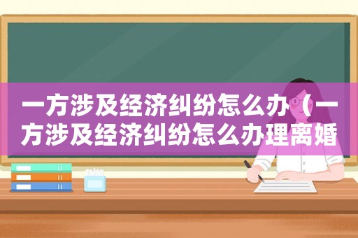 一方涉及經(jīng)濟(jì)糾紛怎么辦（一方涉及經(jīng)濟(jì)糾紛怎么辦理離婚）