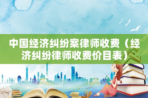中國經(jīng)濟(jì)糾紛案律師收費(fèi)（經(jīng)濟(jì)糾紛律師收費(fèi)價目表）