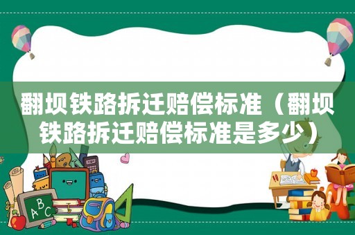 翻壩鐵路拆遷賠償標(biāo)準(zhǔn)（翻壩鐵路拆遷賠償標(biāo)準(zhǔn)是多少）