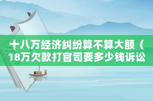 十八萬經(jīng)濟(jì)糾紛算不算大額（18萬欠款打官司要多少錢訴訟費(fèi)）