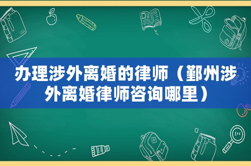 辦理涉外離婚的律師（鄞州涉外離婚律師咨詢哪里）