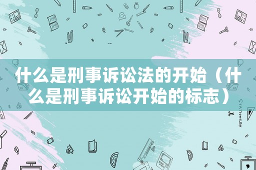 什么是刑事訴訟法的開始（什么是刑事訴訟開始的標志）