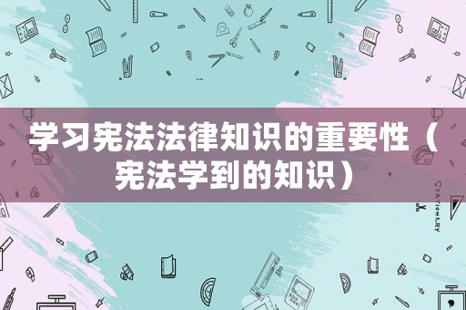 學(xué)習(xí)憲法法律知識(shí)的重要性（憲法學(xué)到的知識(shí)）