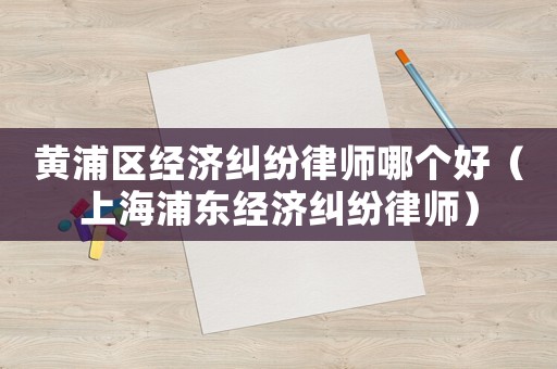 黃浦區(qū)經(jīng)濟(jì)糾紛律師哪個(gè)好（上海浦東經(jīng)濟(jì)糾紛律師）