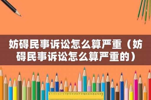 妨礙民事訴訟怎么算嚴(yán)重（妨礙民事訴訟怎么算嚴(yán)重的）