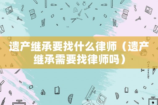 遺產(chǎn)繼承要找什么律師（遺產(chǎn)繼承需要找律師嗎）