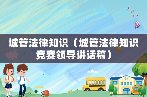 城管法律知識（城管法律知識競賽領(lǐng)導(dǎo)講話稿）