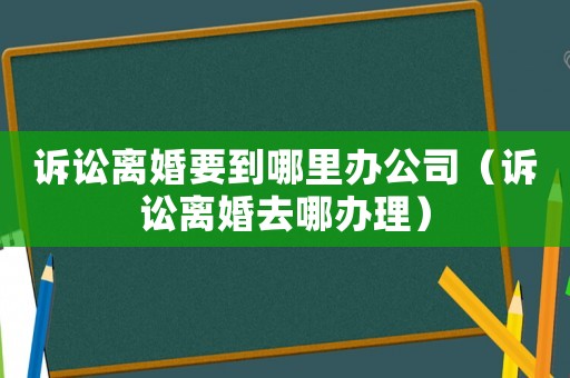 訴訟離婚要到哪里辦公司（訴訟離婚去哪辦理）