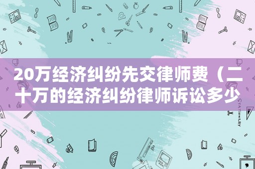20萬經(jīng)濟(jì)糾紛先交律師費(fèi)（二十萬的經(jīng)濟(jì)糾紛律師訴訟多少）