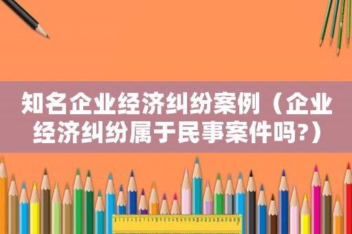 知名企業(yè)經(jīng)濟糾紛案例（企業(yè)經(jīng)濟糾紛屬于民事案件嗎?）