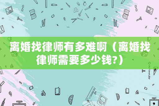 離婚找律師有多難啊（離婚找律師需要多少錢?）