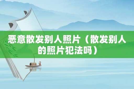 惡意散發(fā)別人照片（散發(fā)別人的照片犯法嗎）