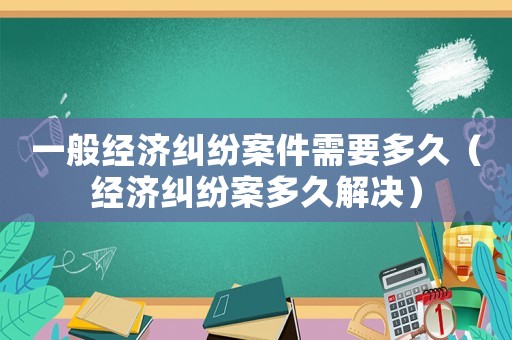 一般經濟糾紛案件需要多久（經濟糾紛案多久解決）