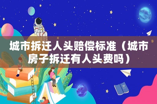 城市拆遷人頭賠償標準（城市房子拆遷有人頭費嗎）