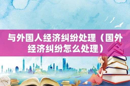 與外國人經(jīng)濟糾紛處理（國外經(jīng)濟糾紛怎么處理）