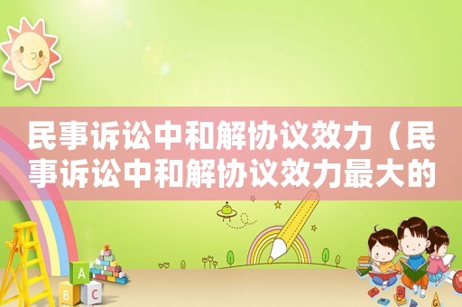 民事訴訟中和解協(xié)議效力（民事訴訟中和解協(xié)議效力最大的是）