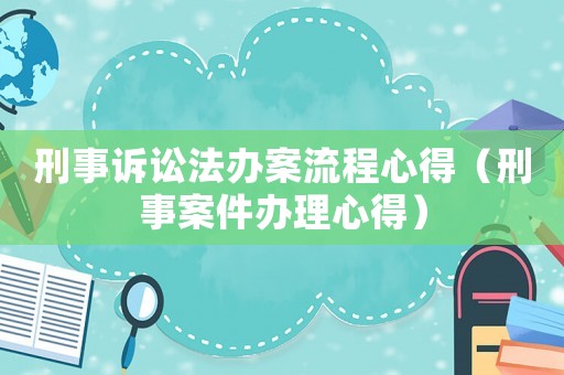 刑事訴訟法辦案流程心得（刑事案件辦理心得）