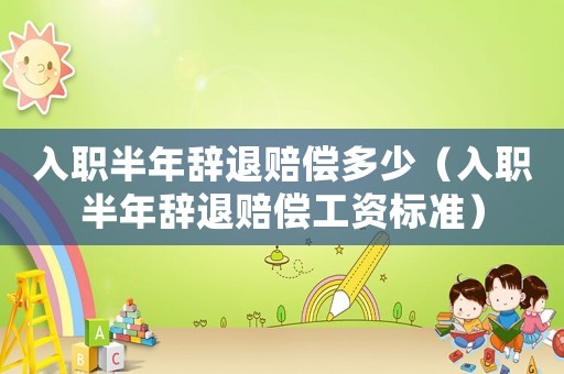 入職半年辭退賠償多少（入職半年辭退賠償工資標(biāo)準(zhǔn)）