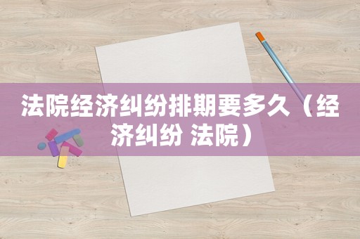 法院經(jīng)濟(jì)糾紛排期要多久（經(jīng)濟(jì)糾紛 法院）