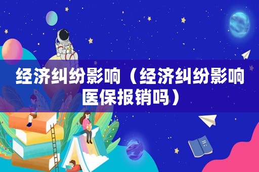 經(jīng)濟(jì)糾紛影響（經(jīng)濟(jì)糾紛影響醫(yī)保報(bào)銷嗎）