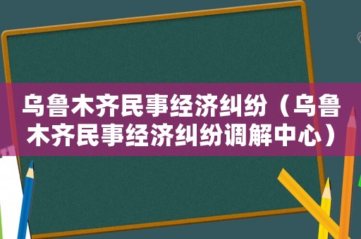 烏魯木齊民事經(jīng)濟糾紛（烏魯木齊民事經(jīng)濟糾紛調解中心）