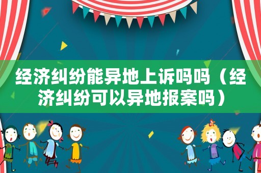 經(jīng)濟(jì)糾紛能異地上訴嗎嗎（經(jīng)濟(jì)糾紛可以異地報(bào)案嗎）