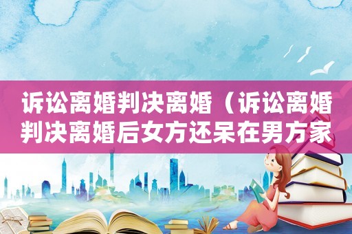 訴訟離婚判決離婚（訴訟離婚判決離婚后女方還呆在男方家不走怎么辦）