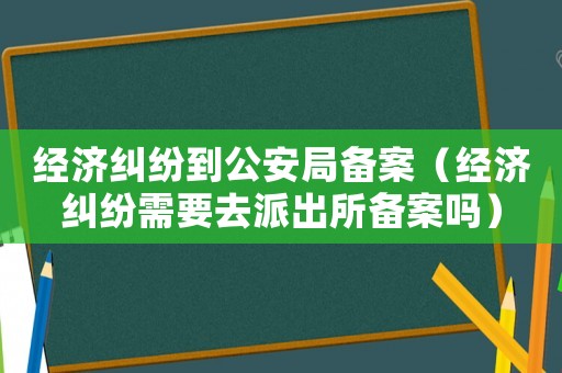 經(jīng)濟(jì)糾紛到公安局備案（經(jīng)濟(jì)糾紛需要去派出所備案嗎）
