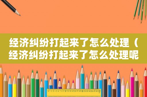 經(jīng)濟(jì)糾紛打起來了怎么處理（經(jīng)濟(jì)糾紛打起來了怎么處理呢）