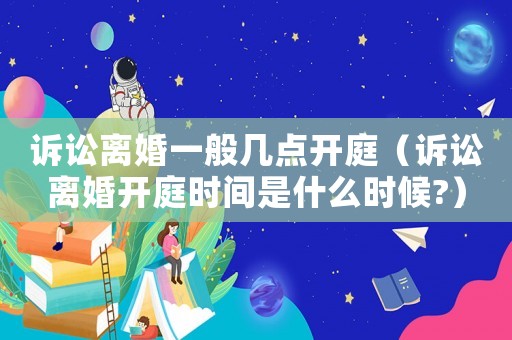 訴訟離婚一般幾點(diǎn)開(kāi)庭（訴訟離婚開(kāi)庭時(shí)間是什么時(shí)候?）