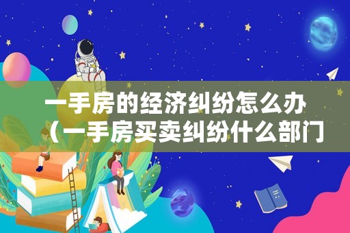 一手房的經(jīng)濟(jì)糾紛怎么辦（一手房買賣糾紛什么部門主管）