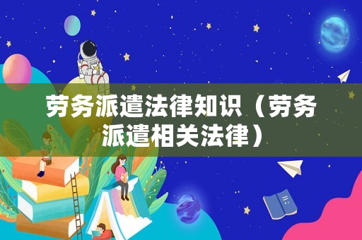 勞務(wù)派遣法律知識（勞務(wù)派遣相關(guān)法律）