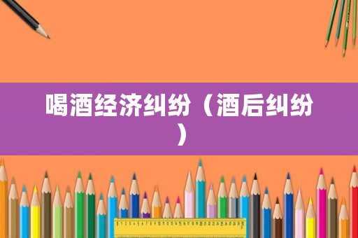 喝酒經(jīng)濟(jì)糾紛（酒后糾紛）