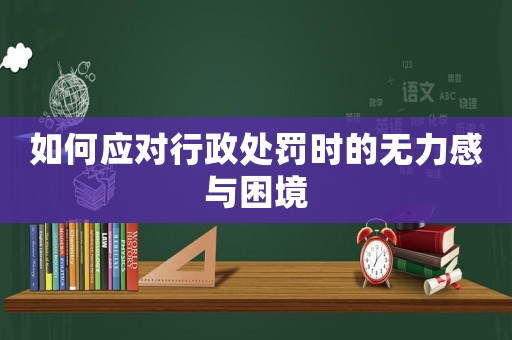 如何應(yīng)對(duì)行政處罰時(shí)的無力感與困境