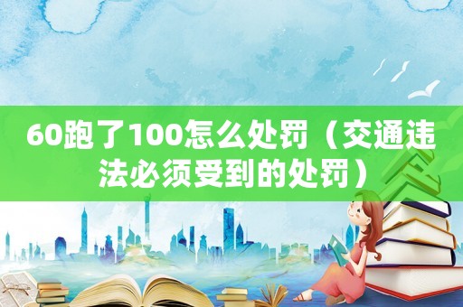 60跑了100怎么處罰（交通違法必須受到的處罰）