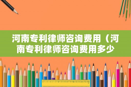 河南專利律師咨詢費(fèi)用（河南專利律師咨詢費(fèi)用多少）