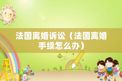 法國(guó)離婚訴訟（法國(guó)離婚手續(xù)怎么辦）