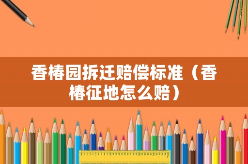 香椿園拆遷賠償標(biāo)準(zhǔn)（香椿征地怎么賠）