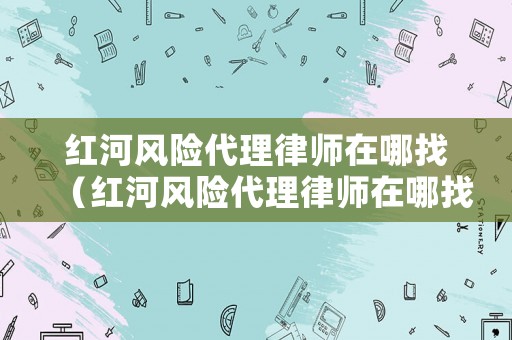 紅河風(fēng)險(xiǎn)代理律師在哪找（紅河風(fēng)險(xiǎn)代理律師在哪找的）
