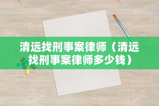 清遠(yuǎn)找刑事案律師（清遠(yuǎn)找刑事案律師多少錢）