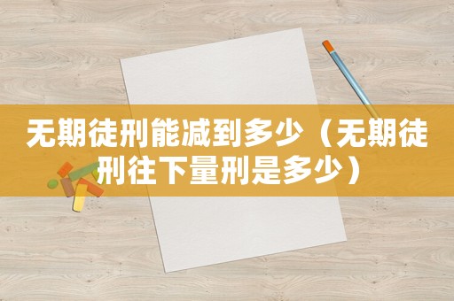 無期徒刑能減到多少（無期徒刑往下量刑是多少）