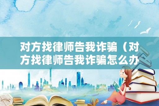 對方找律師告我詐騙（對方找律師告我詐騙怎么辦）