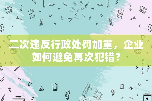 二次違反行政處罰加重，企業(yè)如何避免再次犯錯？