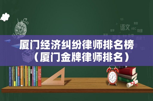 廈門經(jīng)濟(jì)糾紛律師排名榜（廈門金牌律師排名）
