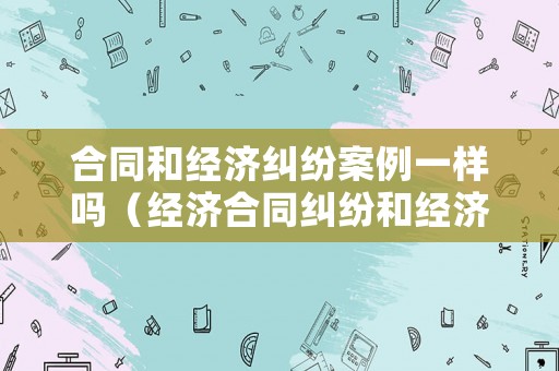 合同和經(jīng)濟(jì)糾紛案例一樣嗎（經(jīng)濟(jì)合同糾紛和經(jīng)濟(jì)合同詐騙的區(qū)別）